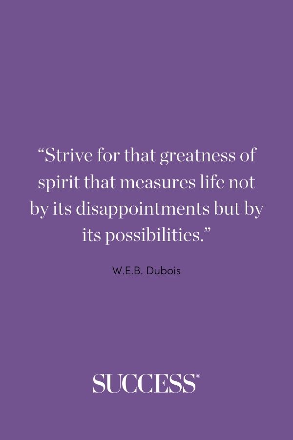 Strive for that greatness of spirit that measures life not by its disappointments but by its possibilities. —W.E.B. Dubois