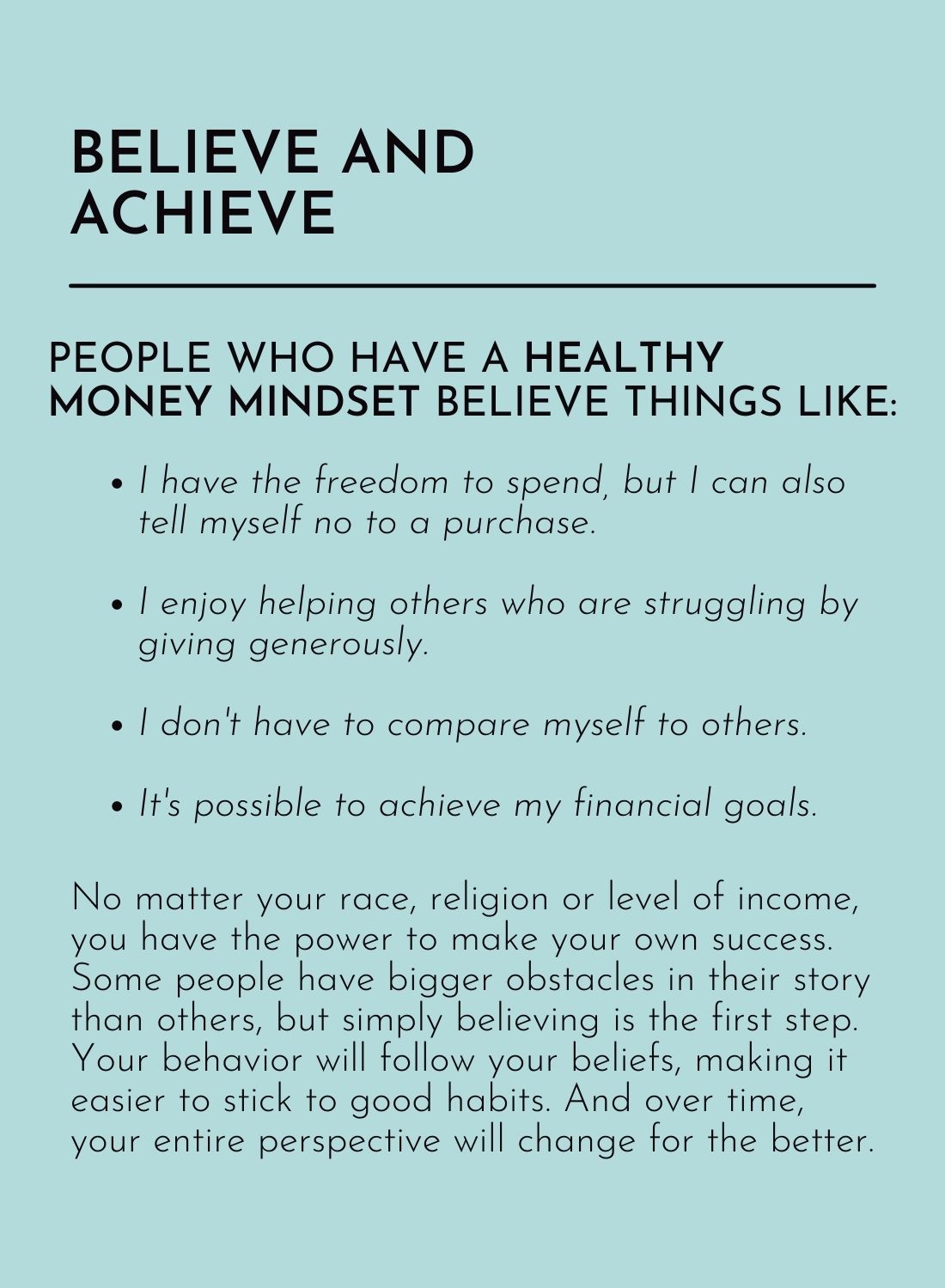 Believe and Achieve:
People who have a healthy money mindset believe things like:
• I have the freedom to spend, but I can also tell myself no to a purchase.
• I enjoy helping others who are struggling by giving generously.
• I don’t have to compare myself to others.
• It’s possible to achieve my financial goals.
No matter your race, religion or level of income, you have the power to make your own success. Some people have bigger obstacles in their story than others, but simply believing is the first step. Your behavior will follow your beliefs, making it easier to stick to good habits. And over time, your entire perspective will change for the better.