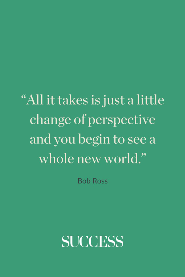 “All it takes is just a little change of perspective and you begin to see a whole new world.” - Bob Ross