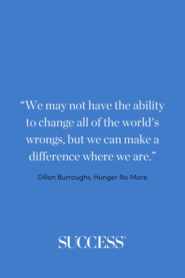 “We may not have the ability to change all of the world's wrongs, but we can make a difference where we are.” —Dillon Burroughs, Hunger No More