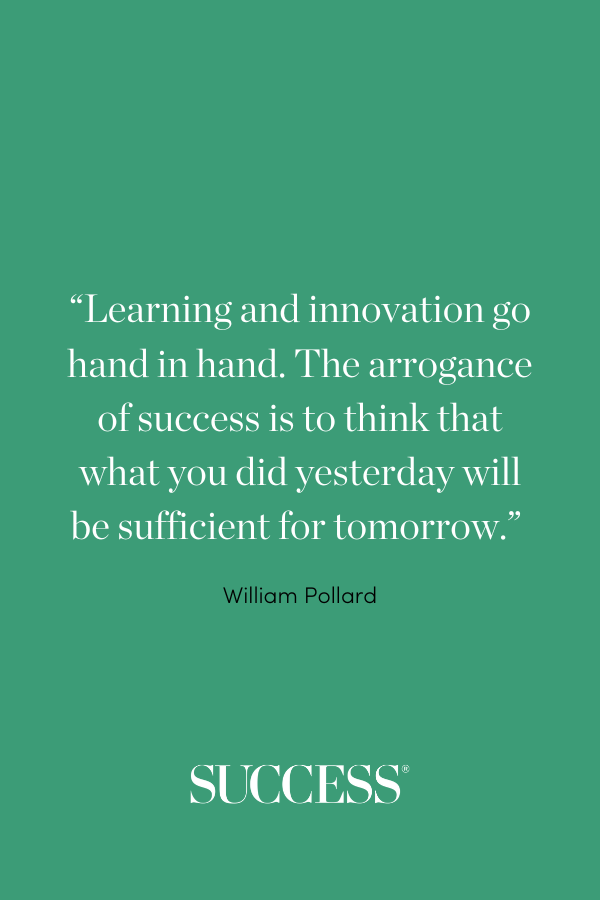 “Learning and innovation go hand in hand. The arrogance of success is to think that what you did yesterday will be sufficient for tomorrow.” –William Pollard