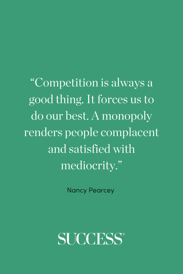 “Competition is always a good thing. It forces us to do our best. A monopoly renders people complacent and satisfied with mediocrity.” —Nancy Pearcey