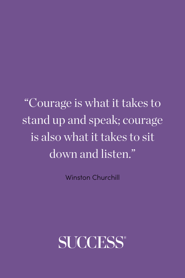 “Courage is what it takes to stand up and speak; courage is also what it takes to sit down and listen.” —Winston Churchill