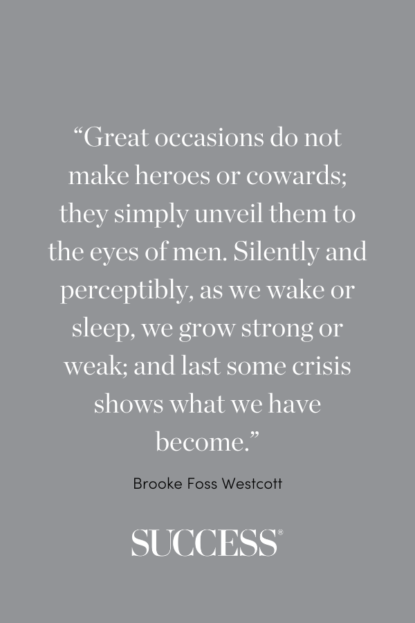 “Great occasions do not make heroes or cowards; they simply unveil them to the eyes of men. Silently and perceptibly, as we wake or sleep, we grow strong or weak; and last some crisis shows what we have become.” ―Brooke Foss Westcott