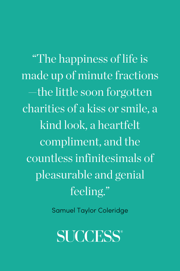 “The happiness of life is made up of minute fractions—the little soon forgotten charities of a kiss or smile, a kind look, a heartfelt compliment, and the countless infinitesimals of pleasurable and genial feeling.” —Samuel Taylor Coleridge
