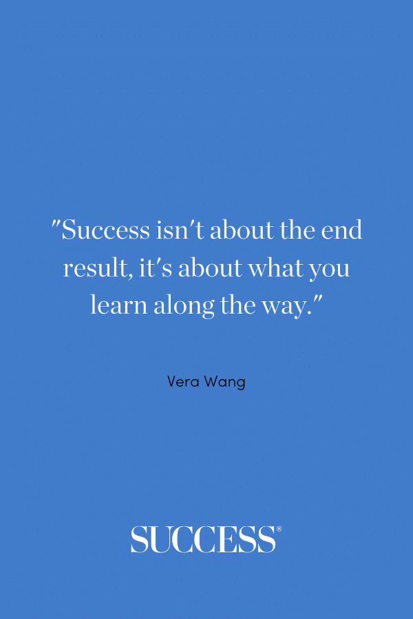 “Success isn’t about the end result, it’s about what you learn along the way.” —Vera Wang