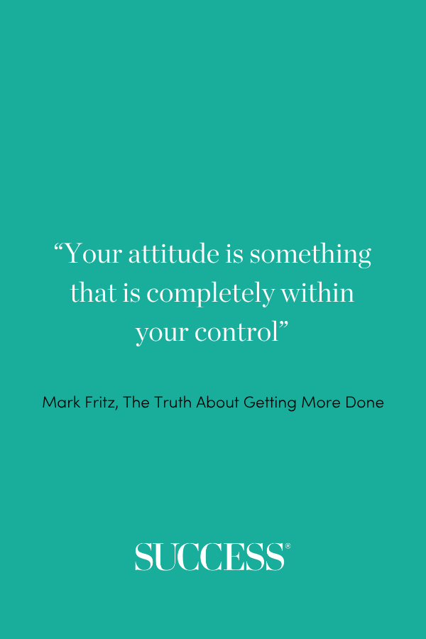 “Your attitude is something that is completely within your control” —Mark Fritz, The Truth About Getting More Done
