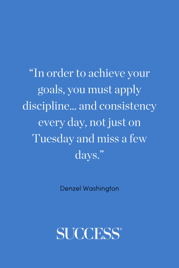 “In order to achieve your goals, you must apply discipline… and consistency every day, not just on Tuesday and miss a few days.” —Denzel Washington