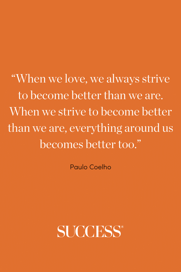 “When we love, we always strive to become better than we are. When we strive to become better than we are, everything around us becomes better too.” —Paulo Coelho