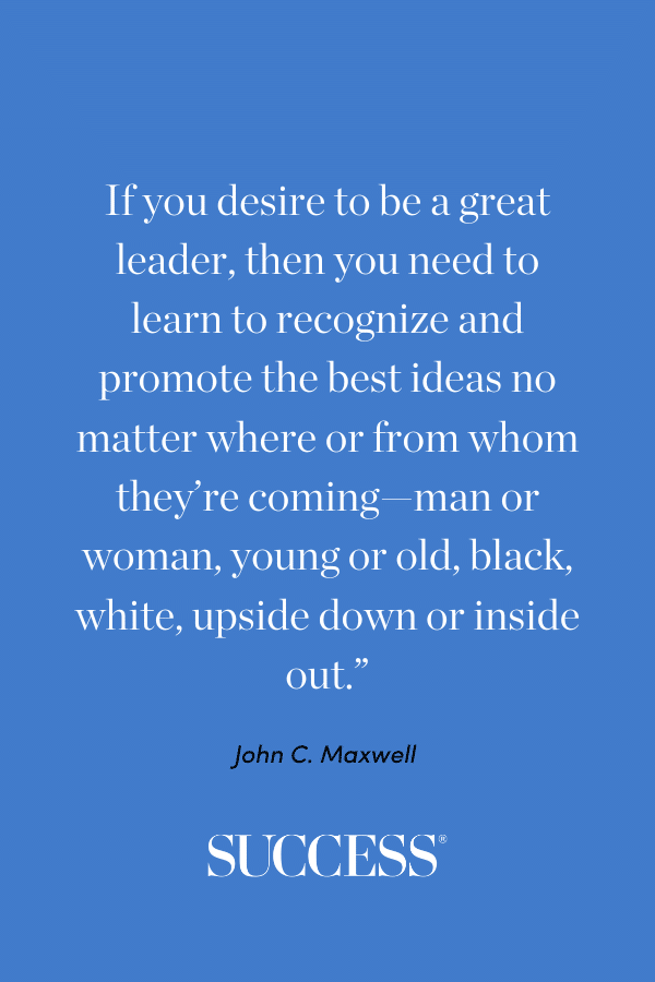 “If you desire to be a great leader, then you need to learn to recognize and promote the best ideas no matter where or from whom they’re coming—man or woman, young or old, black, white, upside down or inside out.” —John C. Maxwell