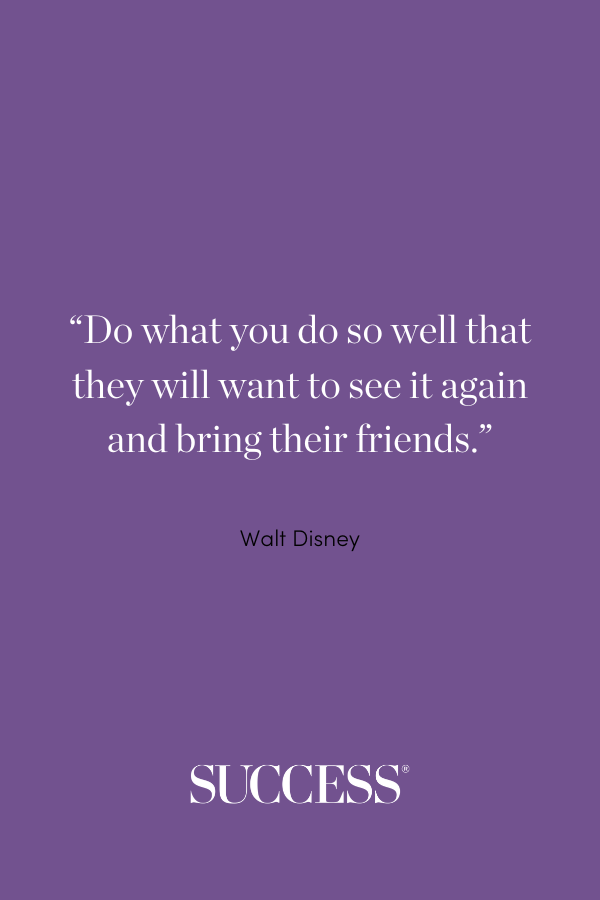 “Do what you do so well that they will want to see it again and bring their friends.” —Walt Disney