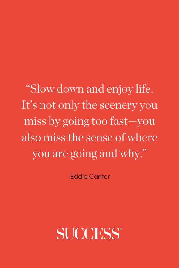 “Slow down and enjoy life. It’s not only the scenery you miss by going too fast—you also miss the sense of where you are going and why.” —Eddie Cantor