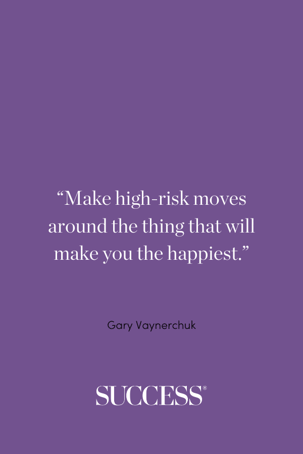 “Make high-risk moves around the thing that will make you the happiest.” —Gary Vaynerchuk