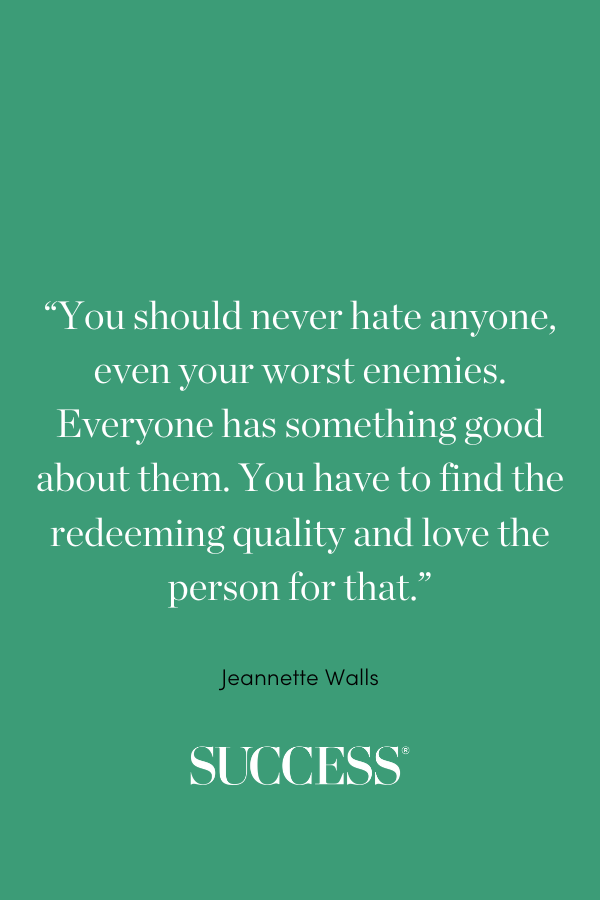 “You should never hate anyone, even your worst enemies. Everyone has something good about them. You have to find the redeeming quality and love the person for that.” —Jeannette Walls, The Glass Castle