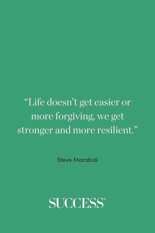 “Life doesn’t get easier or more forgiving, we get stronger and more resilient.” —Steve Maraboli, Life, the Truth and Being Free