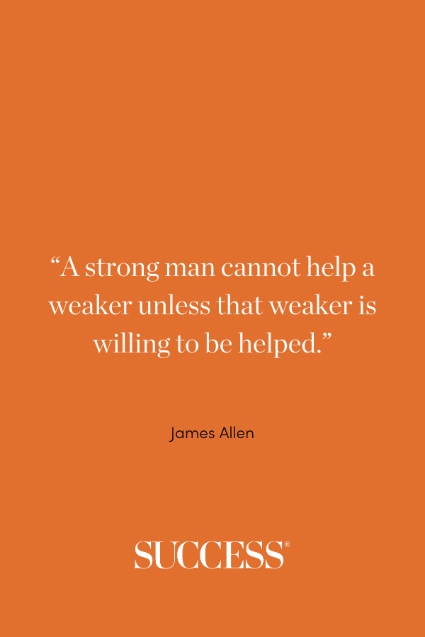 “A strong man cannot help a weaker unless that weaker is willing to be helped.” —James Allen, As a Man Thinketh