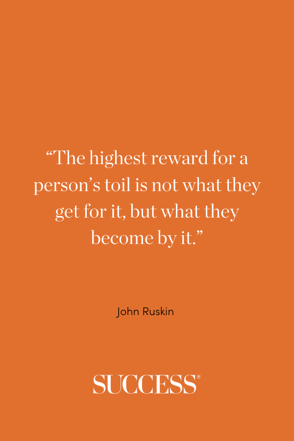“The highest reward for a person’s toil is not what they get for it, but what they become by it.” —John Ruskin
