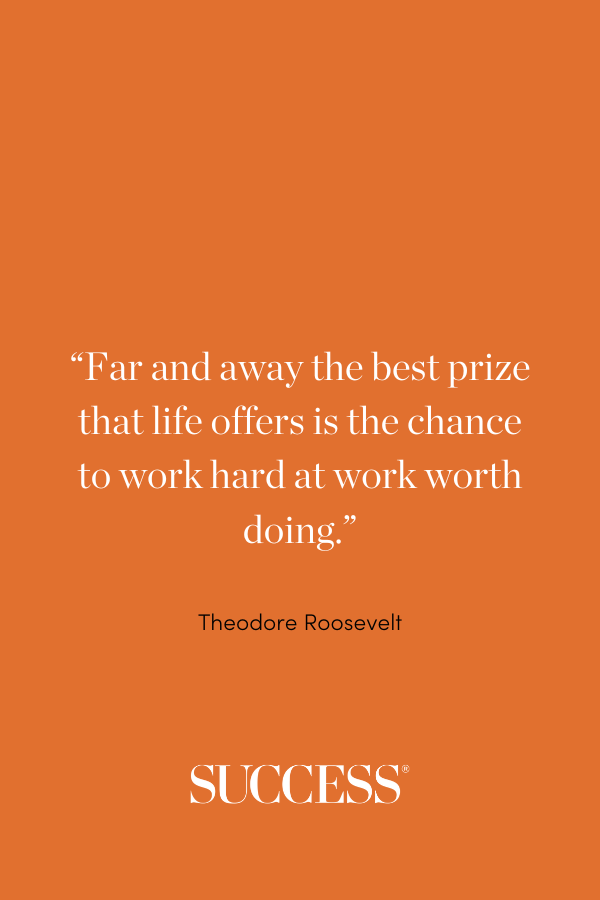 “Far and away the best prize that life offers is the chance to work hard at work worth doing.” —Theodore Roosevelt