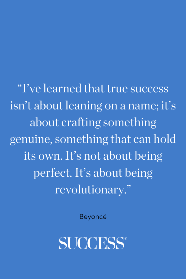“I’ve learned that true success isn’t about leaning on a name; it’s about crafting something genuine, something that can hold its own. It’s not about being perfect. It’s about being revolutionary.” —Beyoncé