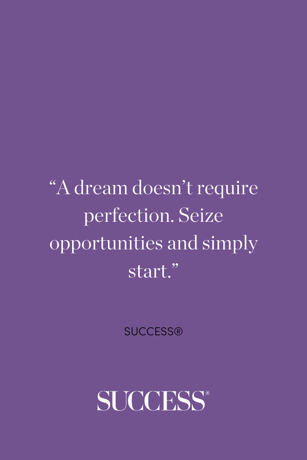 “A dream doesn’t require perfection. Seize opportunities and simply start.” —SUCCESS®