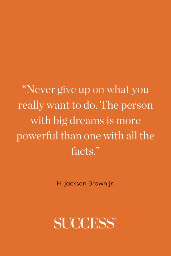 “ Never give up on what you really want to do. The person with big dreams is more powerful than one with all the facts.” —H. Jackson Brown Jr., Life’s Little Instruction Book