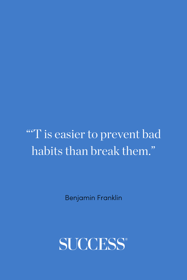 “'T is easier to prevent bad habits than break them.” —Benjamin Franklin, Poor Richard’s Almanac