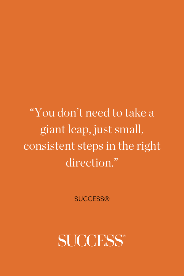 “You don’t need to take a giant leap, just small, consistent steps in the right direction.”—SUCCESS®