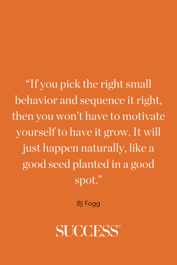 “If you pick the right small behavior and sequence it right, then you won’t have to motivate yourself to have it grow. It will just happen naturally, like a good seed planted in a good spot.” —BJ Fogg