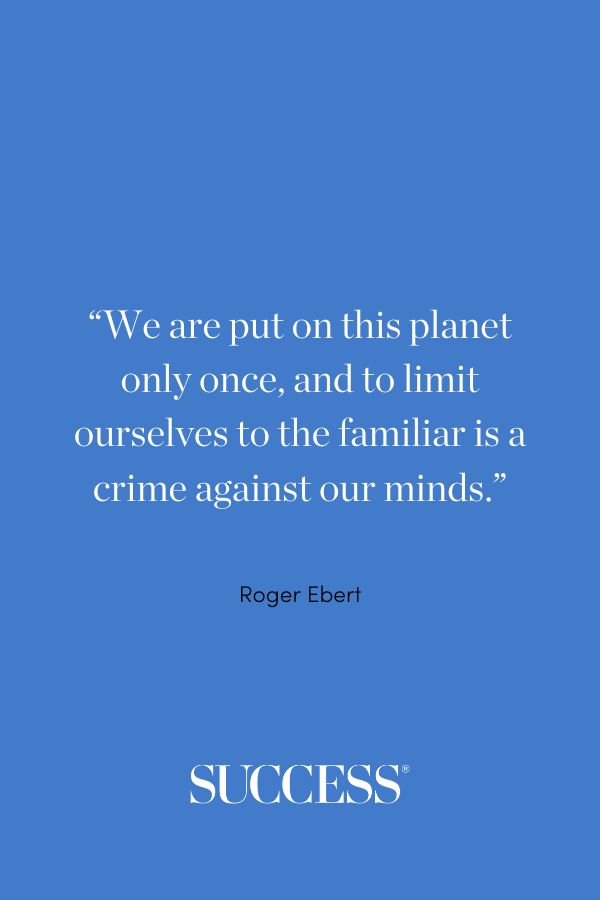 “We are put on this planet only once, and to limit ourselves to the familiar is a crime against our minds.” Roger Ebert