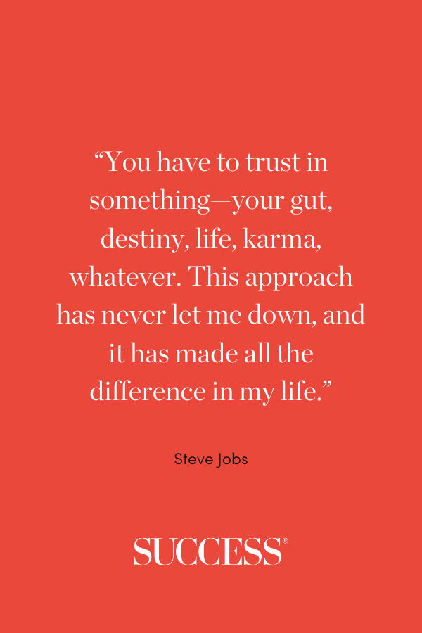“You have to trust in something—your gut, destiny, life, karma, whatever. This approach has never let me down, and it has made all the difference in my life.” Steve Jobs