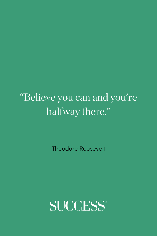 “Believe you can and you’re halfway there.” Theodore Roosevelt