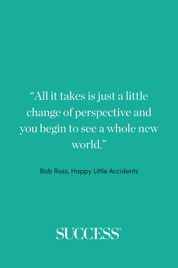 “All it takes is just a little change of perspective and you begin to see a whole new world.” —Bob Ross, Happy Little Accidents
