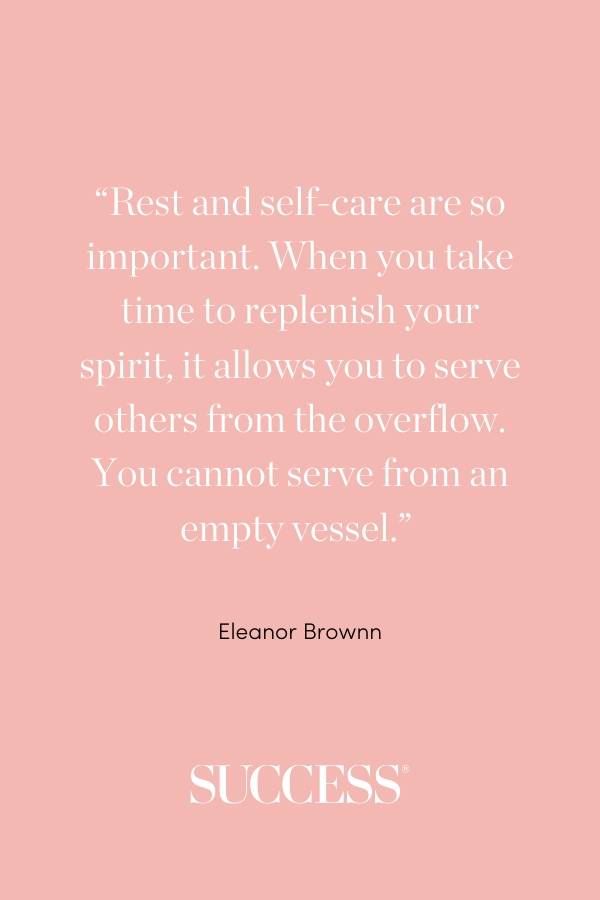 “Rest and self-care are so important. When you take time to replenish your spirit, it allows you to serve others from the overflow. You cannot serve from an empty vessel.” —Eleanor Brownn