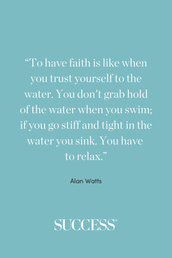 “To have faith is like when you trust yourself to the water. You don't grab hold of the water when you swim; if you go stiff and tight in the water you sink. You have to relax.” —Alan Watts, The Essence of Alan Watts