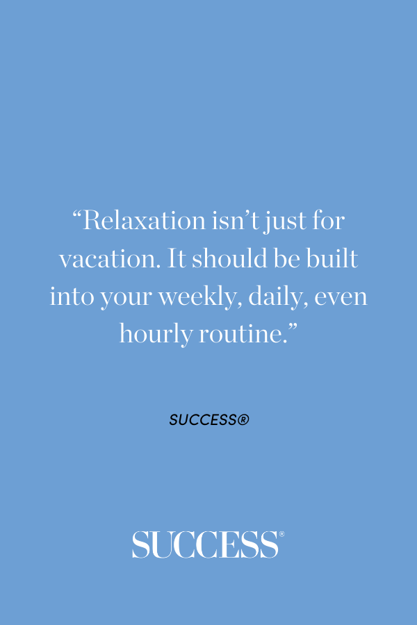 “Relaxation isn’t just for vacation. It should be built into your weekly, daily, even hourly routine.”