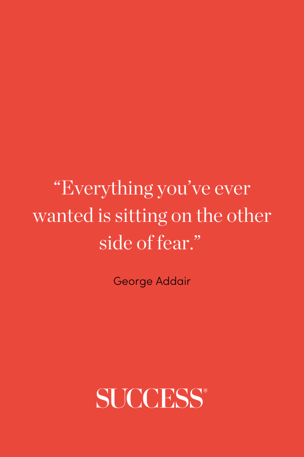 “Everything you’ve ever wanted is sitting on the other side of fear.” George Addair