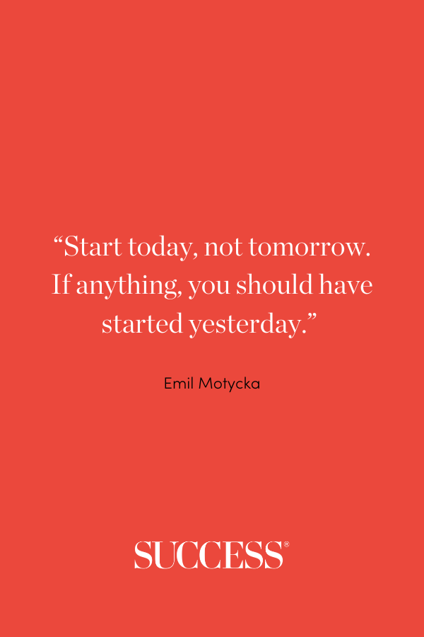 Start today, not tomorrow. If anything, you should have started yesterday. Emil Motycka
