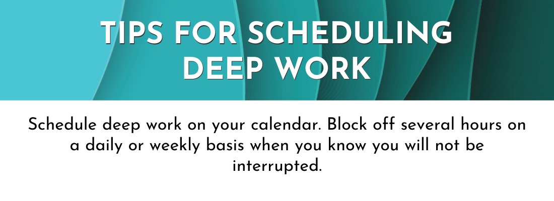 Tips for Scheduling Deep Work: Schedule deep work on your calendar. Block of several hours on a daily or weekly basis when you know you will not be interrupted.